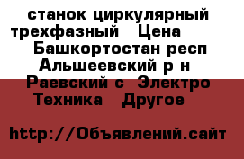 станок циркулярный трехфазный › Цена ­ 4 500 - Башкортостан респ., Альшеевский р-н, Раевский с. Электро-Техника » Другое   